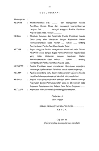 10


                            MEMUTUSKAN:


Menetapkan   :
KESATU       :   Memberhentikan Sdr. ..........          dari keanggotaan Panitia
                 Pemilihan Kepala Desa dan mengganti keanggotaannya
                 dengan Sdr. ……...... sebagai Anggota Panitia Pemilihan
                 Kepala Desa pada Jabatan ..............
KEDUA        :   Merubah Susunan dan Personalia Panitia Pemilihan Kepala
                 Desa    yang     telah   ditetapkan    dengan     Keputusan   Badan
                 Permusyawaratan Desa Nomor ..... Tahun ...... tentang
                 Pembentukan Panitia Pemilihan Kepala Desa;
KETIGA       :   Tugas Anggota Panitia sebagaimana dimaksud pada Diktum
                 KESATU sesuai dengan tugas Panitia Pemilihan Kepala Desa
                 yang     telah     ditetapkan       dengan       Keputusan    Badan
                 Permusyawaratan Desa Nomor ..... Tahun ...... tentang
                 Pembentukan Panitia Pemilihan Kepala Desa.
KEEMPAT      :   Panitia Pemilihan dapat menetapkan Keputusan sepanjang
                 menyangkut pelaksanaan Pemilihan sesuai kewenangannya.
KELIMA       :   Apabila dipandang perlu dalam melaksanakan tugasnya Panitia
                 dapat berhubungan dengan pihak-pihak lain yang terkait.
KEENAM       :   Segala biaya yang diperlukan sebagai akibat diberlakukannya
                 Keputusan Badan Permusyawartan Desa ini dibebankan pada
                 Anggaran Pendapatan dan Belanja Desa Tahun Anggaran .......
KETUJUH      :   Keputusan ini mulai berlaku pada tanggal ditetapkan.


                                               Ditetapkan di
                                               pada tanggal


                            BADAN PERMUSYAWARATAN DESA……………..
                                                     K E T U A,




                                                    Cap dan ttd
                                   (Nama lengkap tanpa gelar dan pangkat)
 