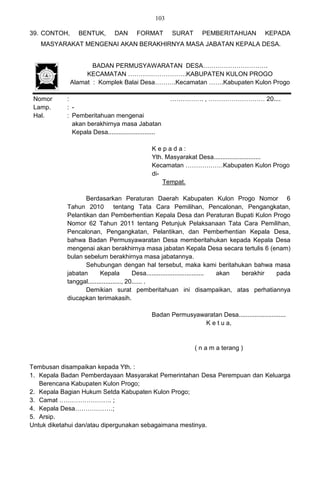 103

39. CONTOH,     BENTUK,        DAN      FORMAT        SURAT      PEMBERITAHUAN            KEPADA
   MASYARAKAT MENGENAI AKAN BERAKHIRNYA MASA JABATAN KEPALA DESA.


                     BADAN PERMUSYAWARATAN DESA………………………….
                   KECAMATAN ……………………….KABUPATEN KULON PROGO
              Alamat : Komplek Balai Desa……….Kecamatan …….Kabupaten Kulon Progo

 Nomor     :                                          ……………. , ……………………… 20....
 Lamp.     : -
 Hal.      : Pemberitahuan mengenai
             akan berakhirnya masa Jabatan
             Kepala Desa...........................

                                               Kepada:
                                               Yth. Masyarakat Desa...........................
                                               Kecamatan ………………Kabupaten Kulon Progo
                                               di-
                                                   Tempat.

                  Berdasarkan Peraturan Daerah Kabupaten Kulon Progo Nomor 6
           Tahun 2010            tentang Tata Cara Pemilihan, Pencalonan, Pengangkatan,
           Pelantikan dan Pemberhentian Kepala Desa dan Peraturan Bupati Kulon Progo
           Nomor 62 Tahun 2011 tentang Petunjuk Pelaksanaan Tata Cara Pemilihan,
           Pencalonan, Pengangkatan, Pelantikan, dan Pemberhentian Kepala Desa,
           bahwa Badan Permusyawaratan Desa memberitahukan kepada Kepala Desa
           mengenai akan berakhirnya masa jabatan Kepala Desa secara tertulis 6 (enam)
           bulan sebelum berakhirnya masa jabatannya.
                  Sehubungan dengan hal tersebut, maka kami beritahukan bahwa masa
           jabatan       Kepala          Desa................................. akan berakhir pada
           tanggal..................., 20...... .
                  Demikian surat pemberitahuan ini disampaikan, atas perhatiannya
           diucapkan terimakasih.

                                              Badan Permusyawaratan Desa...........................
                                                              K e t u a,


                                                              ( n a m a terang )


Tembusan disampaikan kepada Yth. :
1. Kepala Badan Pemberdayaan Masyarakat Pemerintahan Desa Perempuan dan Keluarga
   Berencana Kabupaten Kulon Progo;
2. Kepala Bagian Hukum Setda Kabupaten Kulon Progo;
3. Camat ……………………. ;
4. Kepala Desa………………;
5. Arsip.
Untuk diketahui dan/atau dipergunakan sebagaimana mestinya.
 
