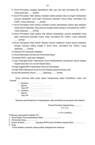 105

  9. Surat Pernyataan sanggup berkelakuan baik, jujur dan adil, bermaterai Rp. 6.000,-/
     cukup sebanyak .........lembar;
  10. Surat Pernyataan tidak sedang menjalani pidana penjara atau kurungan berdasarkan
     putusan pengadilan yang telah mempunyai kekuatan hukum tetap, bermaterai Rp.
     6.000,-/ cukup sebanyak .........lembar;
  11. Surat Pernyataan tidak sedang menjalani proses pemeriksaan pidana atas dakwaan
     tindak pidana kejahatan yang diancam dengan pidana penjara, bermaterai Rp. 6.000,-/
     cukup sebanyak .........lembar;
  12. Surat Pernyataan tidak dicabut hak pilihnya berdasarkan putusan pengadilan yang
     telah mempunyai kekuatan hukum tetap, bermaterai Rp. 6.000,-/ cukup sebanyak
     .........lembar;
  13. Surat Pernyataan tidak pernah dihukum karena melakukan tindak pidana kejahatan
     dengan hukuman paling singkat 5 (lima) tahun, bermaterai Rp. 6.000,-/ cukup
     sebanyak .........lembar;
  14. fotokopi KTP yang telah dilegalisir;
  15. Surat Keterangan Domisili dari Pemerintah Desa;
  16. fotokopi KK/C1 yang telah dilegalisir;
  17. bagi Perangkat Desa melampirkan Surat Pemberitahuan pencalonan dirinya kepada
     Kepala Desa dan izin cuti dari Kepala Desa;
  18. bagi Anggota BPD melampirkan Surat izin dari Bupati;
  19. bagi PNS melampirkan Surat izin dari Pejabat yang berwenang; dan
  20. pas foto berwarna ukuran...............sebanyak...........lembar.

       Untuk informasi lebih lanjut dapat menghubungi Seksi Pendaftaran Calon dan
 Pemilih:
          1. Saudara…………………….
             alamat     : ………………………….
             Telp/ HP   : …………………………..
          2. Saudara…………………….
             alamat     : ………………………….
             Telp/ HP   : …………………………..

       Demikian pemberitahuan ini disampaikan, atas perhatiannya diucapkan terimakasih.

                                                   Panitia Pemilihan Kepala Desa...............
                                                                   K e t u a,

                                                               ( n a m a terang )
Tembusan disampaikan kepada Yth. :
1. Ketua Badan Permusyawaratan Desa………………………;
2. Pemerintah Desa………………;
3. Dukuh se Desa……………….dan/atau KPPS pada Pemilihan Kepala Desa………..……;
4. Arsip.
   Untuk diketahui dan/atau dipergunakan sebagaimana mestinya.
 