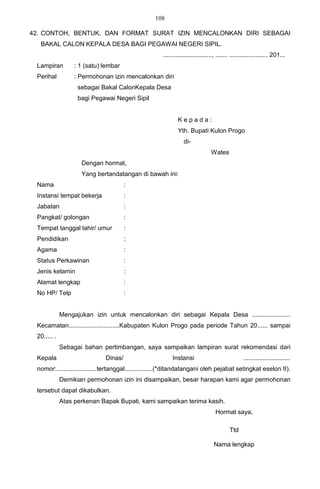 108

42. CONTOH, BENTUK, DAN FORMAT SURAT IZIN MENCALONKAN DIRI SEBAGAI
  BAKAL CALON KEPALA DESA BAGI PEGAWAI NEGERI SIPIL.
                                                     ............................, ....... ...................... 201...
 Lampiran         : 1 (satu) lembar
 Perihal          : Permohonan izin mencalonkan diri
                   sebagai Bakal CalonKepala Desa
                   bagi Pegawai Negeri Sipil


                                                             Kepada:
                                                             Yth. Bupati Kulon Progo
                                                                di-
                                                                               Wates
                    Dengan hormat,
                    Yang bertandatangan di bawah ini:
 Nama                                 :
 Instansi tempat bekerja              :
 Jabatan                              :
 Pangkat/ golongan                    :
 Tempat tanggal lahir/ umur           :
 Pendidikan                           :
 Agama                                :
 Status Perkawinan                    :
 Jenis kelamin                        :
 Alamat lengkap                       :
 No HP/ Telp                          :


             Mengajukan izin untuk mencalonkan diri sebagai Kepala Desa ......................
 Kecamatan.............................Kabupaten Kulon Progo pada periode Tahun 20...... sampai
 20..... .
             Sebagai bahan pertimbangan, saya sampaikan lampiran surat rekomendasi dari
 Kepala                      Dinas/                       Instansi                               ...........................
 nomor:.......................tertanggal................(*ditandatangani oleh pejabat setingkat eselon II).
             Demikian permohonan izin ini disampaikan, besar harapan kami agar permohonan
 tersebut dapat dikabulkan.
             Atas perkenan Bapak Bupati, kami sampaikan terima kasih.
                                                                                 Hormat saya,

                                                                                         Ttd

                                                                                Nama lengkap
 