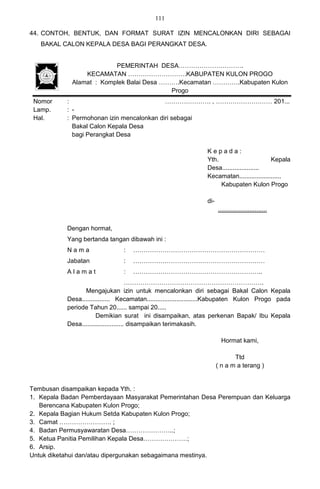 111

44. CONTOH, BENTUK, DAN FORMAT SURAT IZIN MENCALONKAN DIRI SEBAGAI
   BAKAL CALON KEPALA DESA BAGI PERANGKAT DESA.


                          PEMERINTAH DESA………………………….
                 KECAMATAN ……………………….KABUPATEN KULON PROGO
             Alamat : Komplek Balai Desa ……….Kecamatan ………….Kabupaten Kulon
                                           Progo
 Nomor     :                               …………………. , ……………………… 201...
 Lamp.     : -
 Hal.      : Permohonan izin mencalonkan diri sebagai
             Bakal Calon Kepala Desa
             bagi Perangkat Desa

                                                                Kepada:
                                                                Yth.                       Kepala
                                                                Desa.....................
                                                                Kecamatan........................
                                                                     Kabupaten Kulon Progo

                                                                di-
                                                                      ............................


           Dengan hormat,
           Yang bertanda tangan dibawah ini :
           Nama                 :   ………………………………………………………
           Jabatan              :   ………………………………………………………
           Alamat               :   ……………………………………………………..
                                       ………………………………………………………….
                 Mengajukan izin untuk mencalonkan diri sebagai Bakal Calon Kepala
           Desa................ Kecamatan.............................Kabupaten Kulon Progo pada
           periode Tahun 20...... sampai 20.....
                       Demikian surat ini disampaikan, atas perkenan Bapak/ Ibu Kepala
           Desa........................ disampaikan terimakasih.

                                                                       Hormat kami,

                                                                             Ttd
                                                                      ( n a m a terang )


Tembusan disampaikan kepada Yth. :
1. Kepala Badan Pemberdayaan Masyarakat Pemerintahan Desa Perempuan dan Keluarga
   Berencana Kabupaten Kulon Progo;
2. Kepala Bagian Hukum Setda Kabupaten Kulon Progo;
3. Camat ……………………. ;
4. Badan Permusyawaratan Desa…………………..;
5. Ketua Panitia Pemilihan Kepala Desa…………………;
6. Arsip.
Untuk diketahui dan/atau dipergunakan sebagaimana mestinya.
 