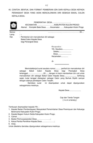 112

45. CONTOH, BENTUK, DAN FORMAT PEMBERIAN IZIN DARI KEPALA DESA KEPADA
   PERANGKAT DESA YANG AKAN MENCALONKAN DIRI SEBAGAI BAKAL CALON
   KEPALA DESA.


                          PEMERINTAH DESA………………………….
                 KECAMATAN ……………………….KABUPATEN KULON PROGO
             Alamat : Komplek Balai Desa …….Kecamatan …….Kabupaten Kulon Progo

 Nomor     :                                 …………………. , ……………………… 20....
 Lamp.     : -
 Hal.      : Pemberian izin mencalonkan diri sebagai
             Bakal Calon Kepala Desa
             bagi Perangkat Desa

                                                        Kepada:
                                                        Yth. Saudara.....................
                                                          Selaku........................
                                                          Desa..........................,
                                                        Kecamatan..............

                                                        di-
                                                              ............................

                  Menindaklanjuti surat saudara nomor:.......... perihal izin mencalonkan diri
           sebagai      Bakal           Calon          Kepala     Desa     bagi   Perangkat       Desa
           tertanggal...............................20....., dengan ini kami memberikan izin cuti untuk
           mencalonkan diri sebagai Bakal Calon Kepala Desa........................ terhitung
           sejak mulai tanggal ditetapkan sebagai Calon yang Berhak Dipilih sampai
           dengan adanya penetapan Calon Terpilih.
                     Demikian surat                   ini disampaikan untuk dapat dipergunakan
           sebagaimana mestinya.

                                                                     Kepala Desa......................,


                                                                        Cap dan Tanda Tangan
                                                                          ( n a m a terang )


Tembusan disampaikan kepada Yth. :
1. Kepala Badan Pemberdayaan Masyarakat Pemerintahan Desa Perempuan dan Keluarga
   Berencana Kabupaten Kulon Progo;
2. Kepala Bagian Hukum Setda Kabupaten Kulon Progo;
3. Camat ……………………. ;
4. Badan Permusyawaratan Desa…………………..;
5. Ketua Panitia Pemilihan Kepala Desa…………………;
6. Arsip.
Untuk diketahui dan/atau dipergunakan sebagaimana mestinya.
 