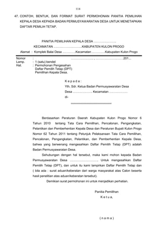 114

47. CONTOH, BENTUK, DAN FORMAT SURAT PERMOHONAN PANITIA PEMILIHAN
  KEPALA DESA KEPADA BADAN PERMUSYAWARATAN DESA UNTUK MENETAPKAN
  DAFTAR PEMILIH TETAP.



                PANITIA PEMILIHAN KEPALA DESA ………………….
          KECAMATAN ……………………….KABUPATEN KULON PROGO
   Alamat : Komplek Balai Desa ………….Kecamatan ………….Kabupaten Kulon Progo

Nomor     :                          …………………. , ………………………201...
Lamp.     : 1 (satu) bendel
Hal.      : Permohonan Pengesahan
            Daftar Pemilih Tetap (DPT)
            Pemilihan Kepala Desa.

                                 Kepada:
                                 Yth. Sdr. Ketua Badan Permusyawaratan Desa
                                 Desa ………………. Kecamatan ………………
                                 di-
                                       ………………………………….




                Berdasarkan Peraturan Daerah Kabupaten Kulon Progo Nomor 6
          Tahun 2010      tentang Tata Cara Pemilihan, Pencalonan, Pengangkatan,
          Pelantikan dan Pemberhentian Kepala Desa dan Peraturan Bupati Kulon Progo
          Nomor 62 Tahun 2011 tentang Petunjuk Pelaksanaan Tata Cara Pemilihan,
          Pencalonan, Pengangkatan, Pelantikan, dan Pemberhentian Kepala Desa,
          bahwa yang berwenang mengesahkan Daftar Pemilih Tetap (DPT) adalah
          Badan Permusyawaratan Desa.
                Sehubungan dengan hal tersebut, maka kami mohon kepada Badan
          Permusyawaratan Desa ………………………. Untuk mengesahkan Daftar
          Pemilih Tetap (DPT), dan untuk itu kami lampirkan Daftar Pemilih Tetap dan
          ( bila ada : surat aduan/keberatan dari warga masyarakat atas Calon beserta
          hasil penelitian atas aduan/keberatan tersebut).
                    Demikian surat permohonan ini untuk menjadikan perhatian.


                                                        Panitia Pemilihan
                                                             K e t u a,




                                                             (nama)
 