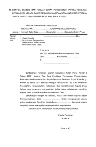 115

48. CONTOH, BENTUK, DAN FORMAT SURAT PERMOHONAN PANITIA PEMILIHAN
  KEPALA DESA KEPADA BADAN PERMUSYAWARATAN DESA UNTUK MENETAPKAN
  JADWAL WAKTU PELAKSANAAN PEMILIHAN KEPALA DESA.



                 PANITIA PEMILIHAN KEPALA DESA ………………….
          KECAMATAN ……………………….KABUPATEN KULON PROGO
   Alamat : Komplek Balai Desa ………….Kecamatan ………….Kabupaten Kulon Progo

Nomor     :                        …………………. , ………………………20....
Lamp.     : 1 (satu) bendel
Hal.      : Permohonan Pengesahan
            Jadwal Waktu Pelaksanaan
            Pemilihan Kepala Desa.

                                   Kepada:
                                   Yth. Sdr. Ketua Badan Permusyawaratan Desa
                                   Desa ………………. Kecamatan ………………
                                   di-
                                         ………………………………….




                 Berdasarkan Peraturan Daerah Kabupaten Kulon Progo Nomor 6
          Tahun 2010       tentang Tata Cara Pemilihan, Pencalonan, Pengangkatan,
          Pelantikan dan Pemberhentian Kepala Desa dan Peraturan Bupati Kulon Progo
          Nomor 62 Tahun 2011 tentang Petunjuk Pelaksanaan Tata Cara Pemilihan,
          Pencalonan, Pengangkatan, Pelantikan, dan Pemberhentian Kepala Desa,
          bahwa yang berwenang mengesahkan jadwal waktu pelaksanaan pemilihan
          Kepala Desa adalah Badan Permusyawaratan Desa.
                 Sehubungan dengan hal tersebut, maka kami mohon kepada Badan
          Permusyawaratan Desa ………………………. Untuk mengesahkan Jadwal
          waktu pelaksanaan Pemilihan Kepala Desa..........................., dan untuk itu kami
          lampirkan jadwal waktu pelaksanaan pemilihan Kepala Desa.
                    Demikian surat permohonan ini untuk menjadikan perhatian.


                                                           Panitia Pemilihan
                                                               K e t u a,




                                                              (nama)
 