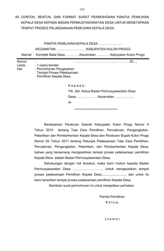 116

49. CONTOH, BENTUK, DAN FORMAT SURAT PERMOHONAN PANITIA PEMILIHAN
  KEPALA DESA KEPADA BADAN PERMUSYAWARATAN DESA UNTUK MENETAPKAN
  TEMPAT PROSES PELAKSANAAN PEMILIHAN KEPALA DESA.



                PANITIA PEMILIHAN KEPALA DESA ………………….
          KECAMATAN ……………………….KABUPATEN KULON PROGO
   Alamat : Komplek Balai Desa ………….Kecamatan ………….Kabupaten Kulon Progo

Nomor     :                        …………………. , ………………………20....
Lamp.     : 1 (satu) bendel
Hal.      : Permohonan Pengesahan
            Tempat Proses Pelaksanaan
            Pemilihan Kepala Desa.

                                  Kepada:
                                  Yth. Sdr. Ketua Badan Permusyawaratan Desa
                                  Desa ………………. Kecamatan ………………
                                  di-
                                        ………………………………….




                Berdasarkan Peraturan Daerah Kabupaten Kulon Progo Nomor 6
          Tahun 2010      tentang Tata Cara Pemilihan, Pencalonan, Pengangkatan,
          Pelantikan dan Pemberhentian Kepala Desa dan Peraturan Bupati Kulon Progo
          Nomor 62 Tahun 2011 tentang Petunjuk Pelaksanaan Tata Cara Pemilihan,
          Pencalonan, Pengangkatan, Pelantikan, dan Pemberhentian Kepala Desa,
          bahwa yang berwenang mengesahkan tempat proses pelaksanaan pemilihan
          Kepala Desa adalah Badan Permusyawaratan Desa.
                Sehubungan dengan hal tersebut, maka kami mohon kepada Badan
          Permusyawaratan Desa ………………………. Untuk mengesahkan tempat
          proses pelaksanaan Pemilihan Kepala Desa..........................., dan untuk itu
          kami lampirkan tempat proses pelaksanaan pemilihan Kepala Desa.
                    Demikian surat permohonan ini untuk menjadikan perhatian.


                                                        Panitia Pemilihan
                                                             K e t u a,




                                                            (nama)
 