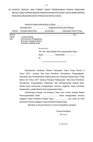 117

50. CONTOH, BENTUK, DAN FORMAT SURAT PERMOHONAN PANITIA PEMILIHAN
  KEPALA DESA KEPADA BADAN PERMUSYAWARATAN DESA UNTUK MENETAPKAN
  RENCANA ANGGARAN BIAYA PEMILIHAN KEPALA DESA.



                PANITIA PEMILIHAN KEPALA DESA ………………….
          KECAMATAN ……………………….KABUPATEN KULON PROGO
   Alamat : Komplek Balai Desa ………….Kecamatan ………….Kabupaten Kulon Progo

Nomor     :                        …………………. , ………………………20....
Lamp.     : 1 (satu) bendel
Hal.      : Permohonan Pengesahan
            Rencana Anggaran Biaya
            Pemilihan Kepala Desa.

                                  Kepada:
                                  Yth. Sdr. Ketua Badan Permusyawaratan Desa
                                  Desa ………………. Kecamatan ………………
                                  di-
                                        ………………………………….




                Berdasarkan Peraturan Daerah Kabupaten Kulon Progo Nomor 6
          Tahun 2010       tentang Tata Cara Pemilihan, Pencalonan, Pengangkatan,
          Pelantikan dan Pemberhentian Kepala Desa dan Peraturan Bupati Kulon Progo
          Nomor 62 Tahun 2011 tentang Petunjuk Pelaksanaan Tata Cara Pemilihan,
          Pencalonan, Pengangkatan, Pelantikan, dan Pemberhentian Kepala Desa,
          bahwa yang berwenang mengesahkan rencana anggaran biaya pemilihan
          Kepala Desa adalah Badan Permusyawaratan Desa.
                Sehubungan dengan hal tersebut, maka kami mohon kepada Badan
          Permusyawaratan Desa ………………………. Untuk mengesahkan rencana
          anggaran biaya Pemilihan Kepala Desa..........................., dan untuk itu kami
          lampirkan rencana anggaran biaya pemilihan Kepala Desa.
                    Demikian surat permohonan ini untuk menjadikan perhatian.


                                                         Panitia Pemilihan
                                                             K e t u a,




                                                             (nama)
 