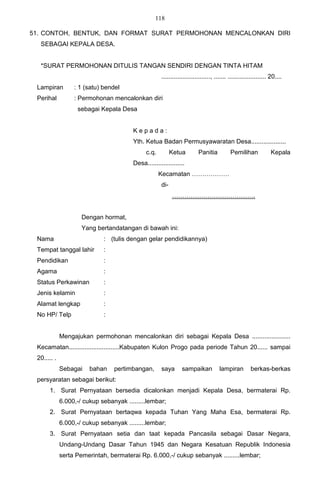118

51. CONTOH, BENTUK, DAN FORMAT SURAT PERMOHONAN MENCALONKAN DIRI
  SEBAGAI KEPALA DESA.


  *SURAT PERMOHONAN DITULIS TANGAN SENDIRI DENGAN TINTA HITAM
                                                     ............................, ....... ...................... 20....
 Lampiran         : 1 (satu) bendel
 Perihal          : Permohonan mencalonkan diri
                   sebagai Kepala Desa


                                        Kepada:
                                        Yth. Ketua Badan Permusyawaratan Desa....................
                                              c.q.         Ketua         Panitia           Pemilihan             Kepala
                                        Desa.....................
                                                     Kecamatan ………………
                                                     di-
                                                           ………………………………….


                     Dengan hormat,
                     Yang bertandatangan di bawah ini:
 Nama                        : (tulis dengan gelar pendidikannya)
 Tempat tanggal lahir        :
 Pendidikan                  :
 Agama                       :
 Status Perkawinan           :
 Jenis kelamin               :
 Alamat lengkap              :
 No HP/ Telp                 :


             Mengajukan permohonan mencalonkan diri sebagai Kepala Desa ......................
 Kecamatan.............................Kabupaten Kulon Progo pada periode Tahun 20...... sampai
 20..... .
             Sebagai    bahan    pertimbangan,       saya       sampaikan            lampiran         berkas-berkas
 persyaratan sebagai berikut:
      1. Surat Pernyataan bersedia dicalonkan menjadi Kepala Desa, bermaterai Rp.
             6.000,-/ cukup sebanyak .........lembar;
      2. Surat Pernyataan bertaqwa kepada Tuhan Yang Maha Esa, bermaterai Rp.
             6.000,-/ cukup sebanyak .........lembar;
      3. Surat Pernyataan setia dan taat kepada Pancasila sebagai Dasar Negara,
             Undang-Undang Dasar Tahun 1945 dan Negara Kesatuan Republik Indonesia
             serta Pemerintah, bermaterai Rp. 6.000,-/ cukup sebanyak .........lembar;
 