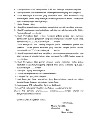 119

4. fotokopi/salinan ijazah paling rendah SLTP atau sederajat yang telah dilegalisir;
5. fotokopi/salinan akta kelahiran/surat keterangan kelahiran yang telah dilegalisir;
6. Surat Keterangan Kesehatan yang dikeluarkan oleh Dokter Pemerintah yang
   menerangkan bahwa yang bersangkutan sehat jasmani dan rohani serta nyata-
   nyata tidak terganggu jiwa/ingatannya;
7. Daftar Riwayat Hidup;
8. Surat Keterangan Catatan Kepolisian yang dikeluarkan oleh Kepolisian setempat;
9. Surat Pernyataan sanggup berkelakuan baik, jujur dan adil, bermaterai Rp. 6.000,-
   / cukup sebanyak .........lembar;
10. Surat Pernyataan tidak sedang menjalani pidana penjara atau kurungan
   berdasarkan putusan pengadilan yang telah mempunyai kekuatan hukum tetap,
   bermaterai Rp. 6.000,-/ cukup sebanyak .........lembar;
11. Surat Pernyataan tidak sedang menjalani proses pemeriksaan pidana atas
   dakwaan        tindak pidana kejahatan yang diancam dengan pidana penjara,
   bermaterai Rp. 6.000,-/ cukup sebanyak .........lembar;
12. Surat Pernyataan tidak dicabut hak pilihnya berdasarkan putusan pengadilan yang
   telah mempunyai kekuatan hukum tetap, bermaterai Rp. 6.000,-/ cukup sebanyak
   .........lembar;
13. Surat Pernyataan tidak pernah dihukum karena melakukan tindak pidana
   kejahatan dengan hukuman paling singkat 5 (lima) tahun, bermaterai Rp. 6.000,-/
   cukup sebanyak .........lembar;
14. fotokopi KTP yang telah dilegalisir;
15. Surat Keterangan Domisili dari Pemerintah Desa;
16. fotokopi KK/C1 yang telah dilegalisir;
17. bagi Perangkat Desa melampirkan Surat Pemberitahuan pencalonan dirinya
   kepada Kepala Desa dan izin cuti dari Kepala Desa;
18. bagi Anggota BPD melampirkan Surat izin dari Bupati;
19. bagi PNS melampirkan Surat izin dari Pejabat yang berwenang; dan
20. pas foto berwarna ukuran............. sebanyak...............lembar. (ukuran dan
   banyaknya ditentukan Panitia.


   Demikian untuk menjadikan periksa.
                                                             Hormat saya,
                                              Materai Rp.6.000,-
                                              atau cukup
                                                                Ttd
                                                          Nama lengkap
 