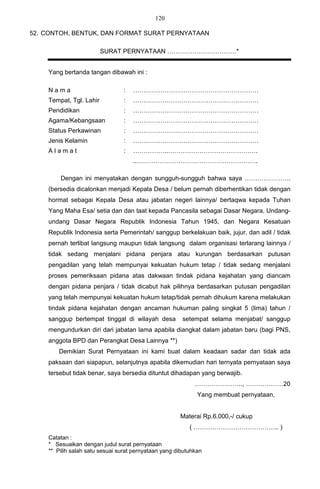120

52. CONTOH, BENTUK, DAN FORMAT SURAT PERNYATAAN

                         SURAT PERNYATAAN ……………………………*


    Yang bertanda tangan dibawah ini :

    Nama                        :   ……………………………………………………
    Tempat, Tgl. Lahir          :   ……………………………………………………
    Pendidikan                  :   ……………………………………………………
    Agama/Kebangsaan            :   ……………………………………………………
    Status Perkawinan           :   ……………………………………………………
    Jenis Kelamin               :   ……………………………………………………
    Alamat                      :   ……………..…………………………………….
                                    ..………………………………………………….

        Dengan ini menyatakan dengan sungguh-sungguh bahwa saya ………………….
    (bersedia dicalonkan menjadi Kepala Desa / belum pernah diberhentikan tidak dengan
    hormat sebagai Kepala Desa atau jabatan negeri lainnya/ bertaqwa kepada Tuhan
    Yang Maha Esa/ setia dan dan taat kepada Pancasila sebagai Dasar Negara, Undang-
    undang Dasar Negara Republik Indonesia Tahun 1945, dan Negara Kesatuan
    Republik Indonesia serta Pemerintah/ sanggup berkelakuan baik, jujur, dan adil / tidak
    pernah terlibat langsung maupun tidak langsung dalam organisasi terlarang lainnya /
    tidak sedang menjalani pidana penjara atau kurungan berdasarkan putusan
    pengadilan yang telah mempunyai kekuatan hukum tetap / tidak sedang menjalani
    proses pemeriksaan pidana atas dakwaan tindak pidana kejahatan yang diancam
    dengan pidana penjara / tidak dicabut hak pilihnya berdasarkan putusan pengadilan
    yang telah mempunyai kekuatan hukum tetap/tidak pernah dihukum karena melakukan
    tindak pidana kejahatan dengan ancaman hukuman paling singkat 5 (lima) tahun /
    sanggup bertempat tinggal di wilayah desa          setempat selama menjabat/ sanggup
    mengundurkan diri dari jabatan lama apabila diangkat dalam jabatan baru (bagi PNS,
    anggota BPD dan Perangkat Desa Lainnya **)
        Demikian Surat Pernyataan ini kami buat dalam keadaan sadar dan tidak ada
    paksaan dari siapapun, selanjutnya apabila dikemudian hari ternyata pernyataan saya
    tersebut tidak benar, saya bersedia dituntut dihadapan yang berwajib.
                                                            ………………….., ………………20
                                                             Yang membuat pernyataan,


                                                      Materai Rp.6.000,-/ cukup
                                                          ( ………………………………….. )
    Catatan :
    * Sesuaikan dengan judul surat pernyataan
    ** Pilih salah satu sesuai surat pernyataan yang dibutuhkan
 