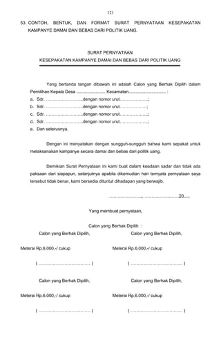 121

53. CONTOH,       BENTUK,         DAN      FORMAT          SURAT       PERNYATAAN               KESEPAKATAN
   KAMPANYE DAMAI DAN BEBAS DARI POLITIK UANG.




                                        SURAT PERNYATAAN
         KESEPAKATAN KAMPANYE DAMAI DAN BEBAS DARI POLITIK UANG




              Yang bertanda tangan dibawah ini adalah Calon yang Berhak Dipilih dalam
    Pemilihan Kepala Desa ........................ Kecamatan............................... :
    a. Sdr. ……………………..dengan nomor urut………………..;
    b. Sdr. ……………………..dengan nomor urut……………….;
    c. Sdr. ……………………..dengan nomor urut………………..;
    d. Sdr. ……………………..dengan nomor urut………………..;
    e. Dan seterusnya.


              Dengan ini menyatakan dengan sungguh-sungguh bahwa kami sepakat untuk
    melaksanakan kampanye secara damai dan bebas dari politik uang.


              Demikian Surat Pernyataan ini kami buat dalam keadaan sadar dan tidak ada
    paksaan dari siapapun, selanjutnya apabila dikemudian hari ternyata pernyataan saya
    tersebut tidak benar, kami bersedia dituntut dihadapan yang berwajib.


                                                      ………………….., ……………………20.....


                                         Yang membuat pernyataan,


                                         Calon yang Berhak Dipilih :
         Calon yang Berhak Dipilih,                                 Calon yang Berhak Dipilih,


Meterai Rp.6.000,-/ cukup                                Meterai Rp.6.000,-/ cukup


       ( ……………………………… )                                           ( ……………………………… )



         Calon yang Berhak Dipilih,                                 Calon yang Berhak Dipilih,


Meterai Rp.6.000,-/ cukup                                Meterai Rp.6.000,-/ cukup


       ( ……………………………… )                                           ( ……………………………… )
 