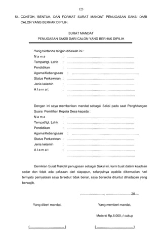 123

54. CONTOH, BENTUK, DAN FORMAT SURAT MANDAT PENUGASAN SAKSI DARI
  CALON YANG BERHAK DIPILIH.


                                        SURAT MANDAT
               PENUGASAN SAKSI DARI CALON YANG BERHAK DIPILIH


           Yang bertanda tangan dibawah ini :
           Nama                 :   ………………………………………………………
           Tempat/tgl. Lahir    :   ………………………………………………………
           Pendidikan           :   ………………………………………………………
           Agama/Kebangsaan         :    ………………………………………………………
           Status Perkawinan :      ………………………………………………………
           Jenis kelamin        :   ………………………………………………………
           Alamat               :   ……………………………………………………….
                                    ……………………………………………………….


           Dengan ini saya memberikan mandat sebagai Saksi pada saat Penghitungan
           Suara Pemilihan Kepala Desa kepada :
           Nama                 :   ………………………………………………………
           Tempat/tgl. Lahir    :   ………………………………………………………
           Pendidikan           :   ………………………………………………………
           Agama/Kebangsaan         :    ………………………………………………………
           Status Perkawinan :      ………………………………………………………
           Jenis kelamin        :   ………………………………………………………
           Alamat               :   ……………………………………………………….
                                    ……………………………………………………….


           Demikian Surat Mandat penugasan sebagai Saksi ini, kami buat dalam keadaan
   sadar dan tidak ada paksaan dari siapapun, selanjutnya apabila dikemudian hari
   ternyata pernyataan saya tersebut tidak benar, saya bersedia dituntut dihadapan yang
   berwajib.


                                             ………………….., ……………………20.…


          Yang diberi mandat,                           Yang memberi mandat,


                                                       Meterai Rp.6.000,-/ cukup


       ( ………………………….. )                                ( ……………………………. )
 