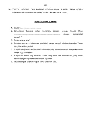 125

56. CONTOH, BENTUK, DAN FORMAT PENDAHULUAN SUMPAH PADA ACARA
  PENGAMBILAN SUMPAH/JANJI DAN PELANTIKAN KEPALA DESA.




                              PENDAHULUAN SUMPAH


  1. Saudara……………………………..
  2. Bersediakah    Saudara    untuk    memangku        jabatan   sebagai   Kepala   Desa
     ……………………………………………………………………                                    dengan     mengangkat
     sumpah ?
  3. Secara agama apa ?
  4. Sebelum sumpah ini dilakukan, ketahuilah bahwa sumpah ini disaksikan oleh Tuhan
     Yang Maha Mengetahui.
  5. Sumpah ini agar diucapkan dalam kesadaran yang sepenuhnya dan dengan kemauan
     yang sungguh-sungguh.
  6. Sumpah ini adalah janji terhadap Tuhan Yang Maha Esa dan manusia, yang harus
     ditepati dengan segala keikhlasan dan kejujuran.
  7. Tirukan dengan khidmat ucapan saya, kata demi kata.
 