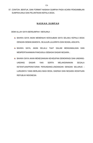 126

57. CONTOH, BENTUK, DAN FORMAT NASKAH SUMPAH PADA ACARA PENGAMBILAN
  SUMPAH/JANJI DAN PELANTIKAN KEPALA DESA.




                            NASKAH SUMPAH



  DEMI ALLAH SAYA BERSUMPAH / BERJANJI :


       BAHWA SAYA AKAN MEMENUHI KEWAJIBAN SAYA SELAKU KEPALA DESA

       DENGAN SEBAIK-BAIKNYA, SEJUJUR-JUJURNYA DAN SEADIL-ADILNYA.


       BAHWA    SAYA,   AKAN   SELALU       TAAT   DALAM   MENGAMALKAN   DAN

       MEMPERTAHANKAN PANCASILA SEBAGAI DASAR NEGARA ;


       BAHWA SAYA AKAN MENEGAKKAN KEHIDUPAN DEMOKRASI DAN UNDANG-

       UNDANG      DASAR       1945     SERTA       MELAKSANAKAN    SEGALA

       KETENTUAN/PERATURAN PERUNDANG-UNDANGAN DENGAN SELURUS -

       LURUSNYA YANG BERLAKU BAGI DESA, DAERAH DAN NEGARA KESATUAN

       REPUBLIK INDONESIA
 