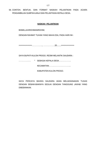 127

58. CONTOH,   BENTUK,   DAN    FORMAT      NASKAH   PELANTIKAN   PADA   ACARA
   PENGAMBILAN SUMPAH/JANJI DAN PELANTIKAN KEPALA DESA.




                              NASKAH PELANTIKAN


         BISMILLAHIROHMANIROHIM,

         DENGAN RAHMAT TUHAN YANG MAHA ESA, PADA HARI INI :




         ============…………….., ………………20........============




         SAYA BUPATI KULON PROGO, RESMI MELANTIK SAUDARA :

         ……………….        *   SEBAGAI KEPALA DESA……………….

                            KECAMATAN……………………………..

                            KABUPATEN KULON PROGO.




         SAYA   PERCAYA     BAHWA SAUDARA AKAN MELAKSANAKAN TUGAS
         DENGAN SEBAIK-BAIKNYA SESUAI DENGAN TANGGUNG JAWAB YANG
         DIBEBANKAN.
 