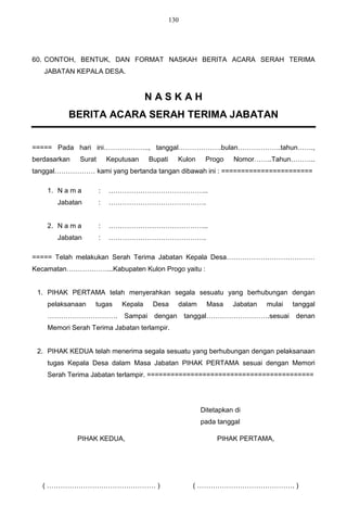 130




60. CONTOH, BENTUK, DAN FORMAT NASKAH BERITA ACARA SERAH TERIMA
   JABATAN KEPALA DESA.


                                       NASKAH
          BERITA ACARA SERAH TERIMA JABATAN


===== Pada hari ini……………….., tanggal……………….bulan……………….tahun…….,
berdasarkan   Surat       Keputusan     Bupati     Kulon    Progo    Nomor……..Tahun………..
tanggal……………… kami yang bertanda tangan dibawah ini : =======================

    1. N a m a        :   ……………………………………..
       Jabatan        :   …………………………………….


    2. N a m a        :   ……………………………………..
       Jabatan        :   …………………………………….

===== Telah melakukan Serah Terima Jabatan Kepala Desa…………………………………
Kecamatan………………...Kabupaten Kulon Progo yaitu :


 1. PIHAK PERTAMA telah menyerahkan segala sesuatu yang berhubungan dengan
    pelaksanaan    tugas      Kepala     Desa      dalam    Masa     Jabatan   mulai   tanggal
    ………………………….                Sampai    dengan        tanggal……………………….sesuai          denan
    Memori Serah Terima Jabatan terlampir.


 2. PIHAK KEDUA telah menerima segala sesuatu yang berhubungan dengan pelaksanaan
    tugas Kepala Desa dalam Masa Jabatan PIHAK PERTAMA sesuai dengan Memori
    Serah Terima Jabatan terlampir. ==========================================




                                                           Ditetapkan di
                                                           pada tanggal

              PIHAK KEDUA,                                      PIHAK PERTAMA,




   ( ………………………………………… )                                 ( ……………………………………. )
 