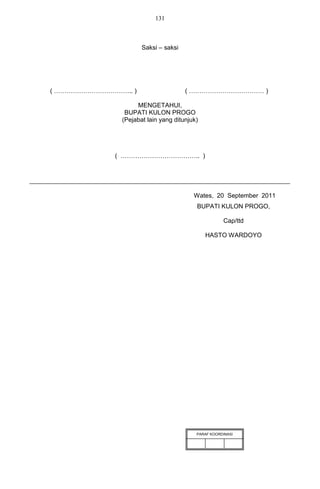 131



                     Saksi – saksi




( ……………………………….. )                   ( ……………………………… )

                   MENGETAHUI,
               BUPATI KULON PROGO
              (Pejabat lain yang ditunjuk)




             ( ……………………………….. )




                                        Wates, 20 September 2011
                                         BUPATI KULON PROGO,

                                                    Cap/ttd

                                             HASTO WARDOYO




                                         PARAF KOORDINASI
 