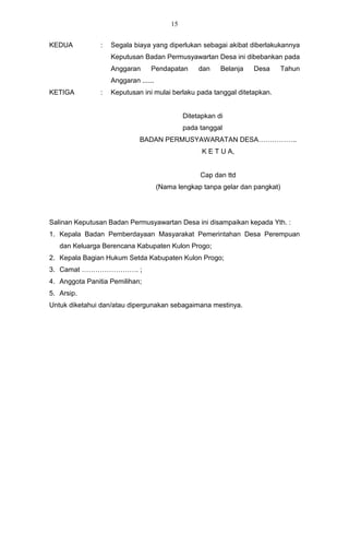 15


KEDUA           :   Segala biaya yang diperlukan sebagai akibat diberlakukannya
                    Keputusan Badan Permusyawartan Desa ini dibebankan pada
                    Anggaran      Pendapatan        dan    Belanja   Desa   Tahun
                    Anggaran ......
KETIGA          :   Keputusan ini mulai berlaku pada tanggal ditetapkan.


                                               Ditetapkan di
                                               pada tanggal
                              BADAN PERMUSYAWARATAN DESA……………..
                                                     K E T U A,


                                                    Cap dan ttd
                                      (Nama lengkap tanpa gelar dan pangkat)




Salinan Keputusan Badan Permusyawartan Desa ini disampaikan kepada Yth. :
1. Kepala Badan Pemberdayaan Masyarakat Pemerintahan Desa Perempuan
   dan Keluarga Berencana Kabupaten Kulon Progo;
2. Kepala Bagian Hukum Setda Kabupaten Kulon Progo;
3. Camat ……………………. ;
4. Anggota Panitia Pemilihan;
5. Arsip.
Untuk diketahui dan/atau dipergunakan sebagaimana mestinya.
 