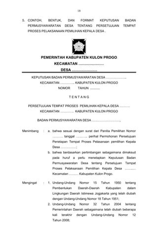 18


5. CONTOH,        BENTUK,        DAN             FORMAT         KEPUTUSAN         BADAN
   PERMUSYAWARATAN             DESA         TENTANG         PERSETUJUAN          TEMPAT
   PROSES PELAKSANAAN PEMILIHAN KEPALA DESA .




             PEMERINTAH KABUPATEN KULON PROGO
                      KECAMATAN …………………
                             DESA …………………

     KEPUTUSAN BADAN PERMUSYAWARATAN DESA ………………..
             KECAMATAN ………….. KABUPATEN KULON PROGO
                            NOMOR           TAHUN ...........

                                  TENTANG

   PERSETUJUAN TEMPAT PROSES PEMILIHAN KEPALA DESA ……….
             KECAMATAN …………. KABUPATEN KULON PROGO

            BADAN PERMUSYAWARATAN DESA ………………………,


Menimbang     :   a. bahwa sesuai dengan surat dari Panitia Pemilihan Nomor
                     ………. tanggal ……….. perihal Permohonan Persetujuan
                     Penetapan Tempat Proses Pelasanaan pemilihan Kepala
                     Desa ……………;
                  b. bahwa berdasarkan pertimbangan sebagaimana dimaksud
                     pada    huruf      a   perlu       menetapkan    Keputusan   Badan
                     Permusyawaratan             Desa    tentang   Persetujuan    Tempat
                     Proses Pelaksanaan Pemilihan Kepala Desa ……..…
                     Kecamatan ……… Kabupaten Kulon Progo.

Mengingat     :   1. Undang-Undang           Nomor        15    Tahun    1950     tentang
                     Pembentukan            Daerah-Daerah            Kabupaten     dalam
                     Lingkungan Daerah Istimewa Jogjakarta yang telah diubah
                     dengan Undang-Undang Nomor 18 Tahun 1951;
                  2. Undang-Undang           Nomor        32    Tahun    2004     tentang
                     Pemerintahan Daerah sebagaimana telah diubah beberapa
                     kali    terakhir       dengan       Undang-Undang      Nomor     12
                     Tahun 2008;
 