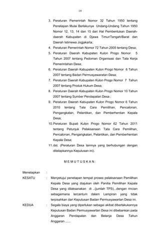 19


                 3. Peraturan Pemerintah Nomor 32 Tahun 1950 tentang
                    Penetapan Mulai Berlakunya Undang-Undang Tahun 1950
                    Nomor 12, 13, 14 dan 15 dari Hal Pembentukan Daerah-
                    daerah Kabupaten di Djawa Timur/Tengah/Barat dan
                    Daerah Istimewa Jogjakarta;
                 4. Peraturan Pemerintah Nomor 72 Tahun 2005 tentang Desa;
                 5. Peraturan Daerah Kabupaten Kulon Progo Nomor                     5
                    Tahun 2007 tentang Pedoman Organisasi dan Tata Kerja
                    Pemerintahan Desa;
                 6. Peraturan Daerah Kabupaten Kulon Progo Nomor 6 Tahun
                    2007 tentang Badan Permusyawaratan Desa;
                 7. Peraturan Daerah Kabupaten Kulon Progo Nomor 7 Tahun
                    2007 tentang Produk Hukum Desa;
                 8. Peraturan Daerah Kabupaten Kulon Progo Nomor 10 Tahun
                    2007 tentang Sumber Pendapatan Desa ;
                 9. Peraturan Daerah Kabupaten Kulon Progo Nomor 6 Tahun
                    2010     tentang   Tata     Cara     Pemilihan,       Pencalonan,
                    Pengangkatan, Pelantikan, dan Pemberhentian Kepala
                    Desa;
                 10. Peraturan Bupati Kulon Progo Nomor 62 Tahun 2011
                    tentang Petunjuk        Pelaksanaan Tata       Cara    Pemilihan,
                    Pencalonan, Pengangkatan, Pelantikan, dan Pemberhentian
                    Kepala Desa;
                 11. dst. (Peraturan Desa lainnya yang berhubungan dengan
                    ditetapkannya Keputusan ini).


                            MEMUTUSKAN:


Menetapkan   :
KESATU       :    Menyetujui penetapan tempat proses pelaksanaan Pemilihan
                  Kepala Desa yang diajukan oleh Panitia Pemilihan Kepala
                  Desa yang dilaksanakan di ..(jumlah TPS)...dengan rincian
                  sebagaimana       tercantum    dalam    Lampiran        yang    tidak
                  terpisahkan dari Keputusan Badan Permusyawartan Desa ini.
KEDUA        :    Segala biaya yang diperlukan sebagai akibat diberlakukannya
                  Keputusan Badan Permusyawartan Desa ini dibebankan pada
                  Anggaran      Pendapatan       dan     Belanja      Desa       Tahun
                  Anggaran ......
 