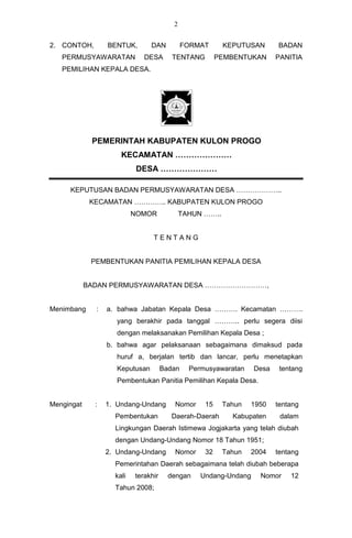 2


2. CONTOH,        BENTUK,        DAN          FORMAT      KEPUTUSAN      BADAN
   PERMUSYAWARATAN            DESA       TENTANG        PEMBENTUKAN      PANITIA
   PEMILIHAN KEPALA DESA.




             PEMERINTAH KABUPATEN KULON PROGO
                      KECAMATAN …………………
                            DESA …………………

     KEPUTUSAN BADAN PERMUSYAWARATAN DESA ………………..
             KECAMATAN ………….. KABUPATEN KULON PROGO
                           NOMOR             TAHUN ……..


                                 TENTANG


             PEMBENTUKAN PANITIA PEMILIHAN KEPALA DESA


            BADAN PERMUSYAWARATAN DESA ………………………,


Menimbang     :   a. bahwa Jabatan Kepala Desa ………. Kecamatan ……….
                     yang berakhir pada tanggal ……….. perlu segera diisi
                     dengan melaksanakan Pemilihan Kepala Desa ;
                  b. bahwa agar pelaksanaan sebagaimana dimaksud pada
                     huruf a, berjalan tertib dan lancar, perlu menetapkan
                     Keputusan        Badan    Permusyawaratan    Desa    tentang
                     Pembentukan Panitia Pemilihan Kepala Desa.


Mengingat     :   1. Undang-Undang       Nomor     15     Tahun   1950   tentang
                    Pembentukan          Daerah-Daerah      Kabupaten     dalam
                    Lingkungan Daerah Istimewa Jogjakarta yang telah diubah
                    dengan Undang-Undang Nomor 18 Tahun 1951;
                  2. Undang-Undang       Nomor     32     Tahun   2004   tentang
                    Pemerintahan Daerah sebagaimana telah diubah beberapa
                    kali   terakhir     dengan    Undang-Undang     Nomor    12
                    Tahun 2008;
 