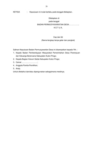20


KETIGA          :   Keputusan ini mulai berlaku pada tanggal ditetapkan.


                                            Ditetapkan di
                                            pada tanggal
                             BADAN PERMUSYAWARATAN DESA……………..
                                                  K E T U A,




                                                 Cap dan ttd
                                  (Nama lengkap tanpa gelar dan pangkat)




Salinan Keputusan Badan Permusyawartan Desa ini disampaikan kepada Yth. :
1. Kepala Badan Pemberdayaan Masyarakat Pemerintahan Desa Perempuan
   dan Keluarga Berencana Kabupaten Kulon Progo;
2. Kepala Bagian Hukum Setda Kabupaten Kulon Progo;
3. Camat ……………………. ;
4. Anggota Panitia Pemilihan;
5. Arsip.
Untuk diketahui dan/atau dipergunakan sebagaimana mestinya.
 