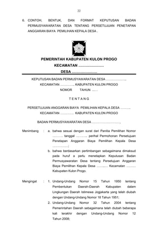 22


6. CONTOH,        BENTUK,        DAN            FORMAT      KEPUTUSAN          BADAN
   PERMUSYAWARATAN DESA TENTANG PERSETUJUAN PENETAPAN
   ANGGARAN BIAYA PEMILIHAN KEPALA DESA .




             PEMERINTAH KABUPATEN KULON PROGO
                      KECAMATAN …………………
                            DESA …………………

     KEPUTUSAN BADAN PERMUSYAWARATAN DESA ………………..
             KECAMATAN ………….. KABUPATEN KULON PROGO
                            NOMOR           TAHUN ...…

                                 TENTANG

   PERSETUJUAN ANGGARAN BIAYA PEMILIHAN KEPALA DESA ……….
             KECAMATAN …………. KABUPATEN KULON PROGO

            BADAN PERMUSYAWARATAN DESA ………………………,

Menimbang     :   a. bahwa sesuai dengan surat dari Panitia Pemilihan Nomor
                     ………. tanggal ……….. perihal Permohonan Persetujuan
                     Penetapan       Anggaran       Biaya   Pemilihan   Kepala     Desa
                     ……………;
                  b. bahwa berdasarkan pertimbangan sebagaimana dimaksud
                     pada    huruf     a   perlu    menetapkan    Keputusan      Badan
                     Permusyawaratan Desa tentang Persetujuan Anggaran
                     Biaya Pemilihan Kepala Desa ……..… Kecamatan ………
                     Kabupaten Kulon Progo.


Mengingat     :   1. Undang-Undang          Nomor      15    Tahun      1950     tentang
                     Pembentukan           Daerah-Daerah         Kabupaten        dalam
                     Lingkungan Daerah Istimewa Jogjakarta yang telah diubah
                     dengan Undang-Undang Nomor 18 Tahun 1951;
                  2. Undang-Undang          Nomor      32    Tahun      2004     tentang
                     Pemerintahan Daerah sebagaimana telah diubah beberapa
                     kali   terakhir       dengan     Undang-Undang       Nomor      12
                     Tahun 2008;
 