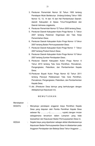 23


                 3. Peraturan Pemerintah Nomor 32 Tahun 1950 tentang
                    Penetapan Mulai Berlakunya Undang-Undang Tahun 1950
                    Nomor 12, 13, 14 dan 15 dari Hal Pembentukan Daerah-
                    daerah Kabupaten di Djawa Timur/Tengah/Barat dan
                    Daerah Istimewa Jogjakarta;
                 4. Peraturan Pemerintah Nomor 72 Tahun 2005 tentang Desa;
                 5. Peraturan Daerah Kabupaten Kulon Progo Nomor 5 Tahun
                    2007    tentang   Pedoman     Organisasi   dan    Tata   Kerja
                    Pemerintahan Desa;
                 6. Peraturan Daerah Kabupaten Kulon Progo Nomor 6 Tahun
                    2007 tentang Badan Permusyawaratan Desa;
                 7. Peraturan Daerah Kabupaten Kulon Progo Nomor 7 Tahun
                    2007 tentang Produk Hukum Desa;
                 8. Peraturan Daerah Kabupaten Kulon Progo Nomor 10 Tahun
                    2007 tentang Sumber Pendapatan Desa ;
                 9. Peraturan Daerah Kabupaten Kulon Progo Nomor 6
                    Tahun 2010 tentang Tata Cara Pemilihan, Pencalonan,
                    Pengangkatan, Pelantikan, dan Pemberhentian Kepala
                    Desa;
                 10. Peraturan Bupati Kulon Progo Nomor 62 Tahun 2011
                    tentang Petunjuk       Pelaksanaan Tata    Cara    Pemilihan,
                    Pencalonan, Pengangkatan, Pelantikan, dan Pemberhentian
                    Kepala Desa;
                 11. dst. (Peraturan Desa lainnya yang berhubungan dengan
                    ditetapkannya Keputusan ini).


                            MEMUTUSKAN:


Menetapkan   :
KESATU       :    Menyetujui penetapan anggaran biaya Pemilihan Kepala
                  Desa yang diajukan oleh Panitia Pemilihan Kepala Desa
                  sebesar Rp .……….,- (…....……….... rupiah) dengan rincian
                  sebagaimana      tercantum    dalam   Lampiran      yang   tidak
                  terpisahkan dari Keputusan Badan Permusyawartan Desa ini.
KEDUA        :    Segala biaya yang diperlukan sebagai akibat diberlakukannya
                  Keputusan Badan Permusyawartan Desa ini dibebankan pada
                  Anggaran Pendapatan dan Belanja Desa Tahun Anggaran .....
 