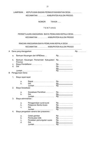 25


    LAMPIRAN : KEPUTUSAN BADAN PERMUSYAWARATAN DESA………………
                   KECAMATAN ……………KABUPATEN KULON PROGO.


                                NOMOR        TAHUN ......


                                     TENTANG


          PERSETUJUAN ANGGARAN BIAYA PEMILIHAN KEPALA DESA …………
                   KECAMATAN ……………. KABUPATEN KULON PROGO


           RINCIAN ANGGARAN BIAYA PEMILIHAN KEPALA DESA ………………..
                   KECAMATAN ……………. KABUPATEN KULON PROGO

A Dana yang dianggarkan                                          Rp ………….

   a.   Bantuan Keuangan dari APBDesa….            Rp…………………..

   b. Bantuan Keuangan Pemerintah Kabupaten/ Rp………………….
      Provinsi
   c. Biaya Pendaftaran …………….               Rp…………………
  d. Dst                                     Rp………………….
                                             Rp…………………..
      Jumlah ………………………….                     Rp. …………………
B Penggunaan Dana

   1.   Biaya rapat-rapat

             a.       Rapat ……………………………            Rp…………………..
             b.       Dst.                         Rp…………………..
                      Jumlah ………………………….           Rp. …………………
   2.   Biaya Sosialisasi

             a.       Sosialisasi Pemilihan …………   Rp…………………..
             b.       Dst.                         Rp…………………..
                      Jumlah ………………………….           Rp. …………………
   3.   Biaya administrasi :

             a.     Penggandaan surat-surat        Rp ………………….
             b.     Pelaporan Berita Acara         Rp. …………………
             c.     Dst                            Rp. …………………
                    Jumlah …………………………              Rp. …………………
   4.   Biaya pengadaan sarana dan prasarana :

             a.       Cetak gambar                 Rp ………………….
             b.       Pembuatan bilik              Rp. …………………
             c.       Peralatan pemungutan suara   Rp. …………………
             d.       Dst.                         Rp. …………………
                      Jumlah …………………………..          Rp. …………………
 