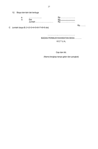 27


   12. Biaya lain-lain tak terduga

             a.       ………………..                        Rp ………………….
             b        Dst                             Rp. …………………
                      Jumlah ………………………                Rp. …………………
                                                                           Rp. …….
C Jumlah biaya B (1+2+3+4+5+6+7+8+9 dst)


                                           ……………., …………………….
                                     BADAN PERMUSYAWARATAN DESA ……….
                                                     K E T U A,




                                                    Cap dan ttd.

                                       (Nama lengkap tanpa gelar dan pangkat)
 
