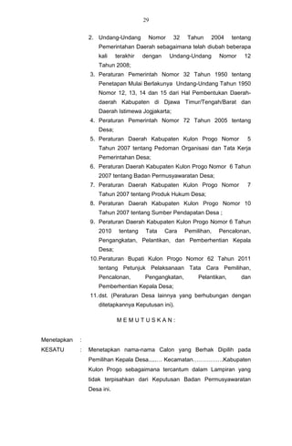 29


                 2. Undang-Undang        Nomor     32    Tahun    2004     tentang
                     Pemerintahan Daerah sebagaimana telah diubah beberapa
                     kali    terakhir   dengan    Undang-Undang      Nomor     12
                     Tahun 2008;
                 3. Peraturan Pemerintah Nomor 32 Tahun 1950 tentang
                     Penetapan Mulai Berlakunya Undang-Undang Tahun 1950
                     Nomor 12, 13, 14 dan 15 dari Hal Pembentukan Daerah-
                     daerah Kabupaten di Djawa Timur/Tengah/Barat dan
                     Daerah Istimewa Jogjakarta;
                 4. Peraturan Pemerintah Nomor 72 Tahun 2005 tentang
                     Desa;
                 5. Peraturan Daerah Kabupaten Kulon Progo Nomor                5
                     Tahun 2007 tentang Pedoman Organisasi dan Tata Kerja
                     Pemerintahan Desa;
                 6. Peraturan Daerah Kabupaten Kulon Progo Nomor 6 Tahun
                     2007 tentang Badan Permusyawaratan Desa;
                 7. Peraturan Daerah Kabupaten Kulon Progo Nomor                7
                     Tahun 2007 tentang Produk Hukum Desa;
                 8. Peraturan Daerah Kabupaten Kulon Progo Nomor 10
                     Tahun 2007 tentang Sumber Pendapatan Desa ;
                 9. Peraturan Daerah Kabupaten Kulon Progo Nomor 6 Tahun
                     2010     tentang    Tata    Cara   Pemilihan,   Pencalonan,
                     Pengangkatan, Pelantikan, dan Pemberhentian Kepala
                     Desa;
                 10. Peraturan Bupati Kulon Progo Nomor 62 Tahun 2011
                     tentang Petunjuk Pelaksanaan Tata Cara Pemilihan,
                     Pencalonan,        Pengangkatan,        Pelantikan,      dan
                     Pemberhentian Kepala Desa;
                 11. dst. (Peraturan Desa lainnya yang berhubungan dengan
                     ditetapkannya Keputusan ini).

                             MEMUTUSKAN:


Menetapkan   :
KESATU       :   Menetapkan nama-nama Calon yang Berhak Dipilih pada
                 Pemilihan Kepala Desa.....… Kecamatan…………….Kabupaten
                 Kulon Progo sebagaimana tercantum dalam Lampiran yang
                 tidak terpisahkan dari Keputusan Badan Permusyawaratan
                 Desa ini.
 