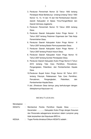 3


                 3. Peraturan Pemerintah Nomor 32 Tahun 1950 tentang
                   Penetapan Mulai Berlakunya Undang-Undang Tahun 1950
                   Nomor 12, 13, 14 dan 15 dari Hal Pembentukan Daerah-
                   daerah Kabupaten di Djawa Timur/Tengah/Barat dan
                   Daerah Istimewa Jogjakarta;
                 4. Peraturan Pemerintah Nomor 72 Tahun 2005 tentang
                   Desa;
                 5. Peraturan Daerah Kabupaten Kulon Progo Nomor               5
                   Tahun 2007 tentang Pedoman Organisasi dan Tata Kerja
                   Pemerintahan Desa;
                 6. Peraturan Daerah Kabupaten Kulon Progo Nomor               6
                   Tahun 2007 tentang Badan Permusyawaratan Desa;
                 7. Peraturan Daerah Kabupaten Kulon Progo Nomor               7
                   Tahun 2007 tentang Produk Hukum Desa;
                 8. Peraturan Daerah Kabupaten Kulon Progo Nomor 10
                   Tahun 2007 tentang Sumber Pendapatan Desa;
                 9. Peraturan Daerah Kabupaten Kulon Progo Nomor 6 Tahun
                   2010    tentang   Tata        Cara    Pemilihan,   Pencalonan,
                   Pengangkatan, Pelantikan, dan Pemberhentian Kepala
                   Desa
                 10.Peraturan Bupati Kulon Progo Nomor 62 Tahun 2011
                   tentang Petunjuk Pelaksanaan Tata Cara Pemilihan,
                   Pencalonan,       Pengangkatan,            Pelantikan,     dan
                   Pemberhentian Kepala Desa;
                 11.dst. (Peraturan Desa lainnya yang berhubungan dengan
                   ditetapkannya Keputusan ini)




                            MEMUTUSKAN:


Menetapkan   :
KESATU       :   Membentuk     Panitia       Pemilihan   Kepala   Desa      ………….
                 Kecamatan ………... Kabupaten Kulon Progo dengan Susunan
                 dan Personalia sebagaimana tercantum dalam Lampiran yang
                 tidak terpisahkan dari Keputusan BPD ini.
KEDUA        :   Tugas Panitia dimaksud Diktum KESATU adalah :
 