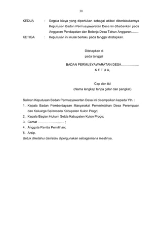 30


KEDUA         :   Segala biaya yang diperlukan sebagai akibat diberlakukannya
                  Keputusan Badan Permusyawaratan Desa ini dibebankan pada
                  Anggaran Pendapatan dan Belanja Desa Tahun Anggaran........
KETIGA        :   Keputusan ini mulai berlaku pada tanggal ditetapkan.



                                            Ditetapkan di
                                            pada tanggal

                                BADAN PERMUSYAWARATAN DESA……………..
                                                   K E T U A,



                                                  Cap dan ttd
                                   (Nama lengkap tanpa gelar dan pangkat)


Salinan Keputusan Badan Permusyawartan Desa ini disampaikan kepada Yth. :
1. Kepala Badan Pemberdayaan Masyarakat Pemerintahan Desa Perempuan
   dan Keluarga Berencana Kabupaten Kulon Progo;
2. Kepala Bagian Hukum Setda Kabupaten Kulon Progo;
3. Camat ……………………. ;
4. Anggota Panitia Pemilihan;
5. Arsip.
Untuk diketahui dan/atau dipergunakan sebagaimana mestinya.
 