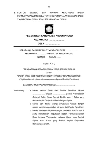 32


8. CONTOH,       BENTUK,        DAN          FORMAT       KEPUTUSAN            BADAN
   PERMUSYAWARATAN DESA TENTANG PEMBATALAN SEBAGAI CALON
   YANG BERHAK DIPILIH ATAU BERHALANGAN DIPILIH




            PEMERINTAH KABUPATEN KULON PROGO
                     KECAMATAN …………………
                             DESA …………………

     KEPUTUSAN BADAN PERMUSYAWARATAN DESA ………………..
            KECAMATAN ………….. KABUPATEN KULON PROGO
                         NOMOR           TAHUN ……


                                 TENTANG

        *PEMBATALAN SEBAGAI CALON YANG BERHAK DIPILIH
                                       ATAU
  *CALON YANG BERHAK DIPILIH DINYATAKAN BERHALANGAN DIPILIH
    (*dipilih salah satu disesuaikan dengan usulan dari Panitia Pemilihan)

        BADAN PERMUSYAWARATAN DESA ………………………,

Menimbang    :   a. bahwa     sesuai    Surat    dari   Panitia   Pemilihan     Nomor
                   ………………. tanggal ……………….. perihal *Pembatalan
                   Sebagai Calon Yang Berhak Dipilih atau * Calon yang
                   Berhak Dipilih Dinyatakan Berhalangan Dipilih;
                 b. bahwa Sdr. (Nama terang) dinyatakan *sesuai dengan
                   alasan yang tertuang dalam inti surat dari Panitia Pemilihan;
                 c. bahwa berdasarkan pertimbangan dimaksud huruf a dan b
                   perlu menetapkan Keputusan Badan Permusyawaratan
                   Desa tentang *Pembatalan sebagai Calon yang Berhak
                   Dipilih    atau   *Calon     yang    Berhak    Dipilih   Dinyatakan
                   Berhalangan Dipilih.
 