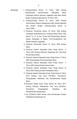33


Mengingat   :   1. Undang-Undang       Nomor     15   Tahun    1950      tentang
                  Pembentukan         Daerah-Daerah       Kabupaten       dalam
                  Lingkungan Daerah Istimewa Jogjakarta yang telah diubah
                  dengan Undang-Undang Nomor 18 Tahun 1951;
                2. Undang-Undang       Nomor     32    Tahun    2004     tentang
                   Pemerintahan Daerah sebagaimana telah diubah beberapa
                   kali    terakhir   dengan    Undang-Undang      Nomor     12
                   Tahun 2008;
                3. Peraturan Pemerintah Nomor 32 Tahun 1950 tentang
                   Penetapan Mulai Berlakunya Undang-Undang Tahun 1950
                   Nomor 12, 13, 14 dan 15 dari Hal Pembentukan Daerah-
                   daerah Kabupaten di Djawa Timur/Tengah/Barat dan
                   Daerah Istimewa Jogjakarta;
                4. Peraturan Pemerintah Nomor 72 Tahun 2005 tentang
                   Desa;
                5. Peraturan Daerah Kabupaten Kulon Progo Nomor               5
                   Tahun 2007 tentang Pedoman Organisasi dan Tata Kerja
                   Pemerintahan Desa;
                6. Peraturan Daerah Kabupaten Kulon Progo Nomor 6 Tahun
                   2007 tentang Badan Permusyawaratan Desa;
                7. Peraturan Daerah Kabupaten Kulon Progo Nomor               7
                   Tahun 2007 tentang Produk Hukum Desa;
                8. Peraturan Daerah Kabupaten Kulon Progo Nomor 10
                   Tahun 2007 tentang Sumber Pendapatan Desa ;
                9. Peraturan Daerah Kabupaten Kulon Progo Nomor 6 Tahun
                   2010     tentang    Tata    Cara   Pemilihan,   Pencalonan,
                   Pengangkatan, Pelantikan, dan Pemberhentian Kepala
                   Desa;
                10. Peraturan Bupati Kulon Progo Nomor 62 Tahun 2011
                   tentang Petunjuk Pelaksanaan Tata Cara Pemilihan,
                   Pencalonan,        Pengangkatan,        Pelantikan,      dan
                   Pemberhentian Kepala Desa;
                11. dst. (Peraturan Desa lainnya yang berhubungan dengan
                   ditetapkannya Keputusan ini).
 
