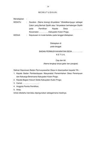34


                            MEMUTUSKAN:


Menetapkan    :
KESATU        :   Saudara (Nama terang) dinyatakan *dibatalkan/gugur sebagai
                  Calon yang Berhak Dipilih atau *dinyatakan berhalangan Dipilih
                  pada       Pemilihan          Kepala        Desa   ……………
                  Kecamatan…………….Kabupaten Kulon Progo.
KEDUA         :   Keputusan ini mulai berlaku pada tanggal ditetapkan.



                                              Ditetapkan di
                                              pada tanggal

                                BADAN PERMUSYAWARATAN DESA……………..
                                                     K E T U A,


                                                    Cap dan ttd
                                   (Nama lengkap tanpa gelar dan pangkat)


Salinan Keputusan Badan Permusyawartan Desa ini disampaikan kepada Yth. :
1. Kepala Badan Pemberdayaan Masyarakat Pemerintahan Desa Perempuan
   dan Keluarga Berencana Kabupaten Kulon Progo;
2. Kepala Bagian Hukum Setda Kabupaten Kulon Progo;
3. Camat ……………………. ;
4. Anggota Panitia Pemilihan;
5. Arsip.
Untuk diketahui dan/atau dipergunakan sebagaimana mestinya.
 