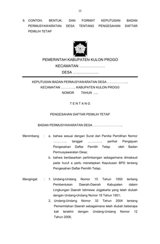35


9. CONTOH,        BENTUK,       DAN           FORMAT       KEPUTUSAN           BADAN
   PERMUSYAWARATAN            DESA       TENTANG          PENGESAHAN           DAFTAR
   PEMILIH TETAP




              PEMERINTAH KABUPATEN KULON PROGO
                      KECAMATAN …………………
                            DESA …………………

     KEPUTUSAN BADAN PERMUSYAWARATAN DESA ………………..
             KECAMATAN ………….. KABUPATEN KULON PROGO
                            NOMOR          TAHUN .....


                                 TENTANG


                   PENGESAHAN DAFTAR PEMILIH TETAP


            BADAN PERMUSYAWARATAN DESA ………………………,


Menimbang     :   a. bahwa sesuai dengan Surat dari Panitia Pemilihan Nomor
                     ………….         tanggal      …………..        perihal     Pengajuan
                     Pengesahan        Daftar   Pemilih    Tetap        oleh    Badan
                     Permusyawaratan Desa;
                  b. bahwa berdasarkan pertimbangan sebagaimana dimaksud
                     pada huruf a perlu menetapkan Keputusan BPD tentang
                     Pengesahan Daftar Pemilih Tetap;


Mengingat     :   1. Undang-Undang        Nomor     15     Tahun   1950        tentang
                     Pembentukan         Daerah-Daerah        Kabupaten         dalam
                     Lingkungan Daerah Istimewa Jogjakarta yang telah diubah
                     dengan Undang-Undang Nomor 18 Tahun 1951;
                  2. Undang-Undang         Nomor    32     Tahun    2004       tentang
                     Pemerintahan Daerah sebagaimana telah diubah beberapa
                     kali   terakhir     dengan    Undang-Undang         Nomor     12
                     Tahun 2008;
 