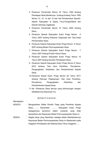 36


                 3. Peraturan Pemerintah Nomor 32 Tahun 1950 tentang
                    Penetapan Mulai Berlakunya Undang-Undang Tahun 1950
                    Nomor 12, 13, 14 dan 15 dari Hal Pembentukan Daerah-
                    daerah Kabupaten di Djawa Timur/Tengah/Barat dan
                    Daerah Istimewa Jogjakarta;
                 4. Peraturan Pemerintah Nomor 72 Tahun 2005 tentang
                    Desa;
                 5. Peraturan Daerah Kabupaten Kulon Progo Nomor              5
                    Tahun 2007 tentang Pedoman Organisasi dan Tata Kerja
                    Pemerintahan Desa;
                 6. Peraturan Daerah Kabupaten Kulon Progo Nomor 6 Tahun
                    2007 tentang Badan Permusyawaratan Desa;
                 7. Peraturan Daerah Kabupaten Kulon Progo Nomor              7
                    Tahun 2007 tentang Produk Hukum Desa;
                 8. Peraturan Daerah Kabupaten Kulon Progo Nomor 10
                    Tahun 2007 tentang Sumber Pendapatan Desa ;
                 9. Peraturan Daerah Kabupaten Kulon Progo Nomor 6 Tahun
                    2010    tentang    Tata   Cara     Pemilihan,   Pencalonan,
                    Pengangkatan, Pelantikan, dan Pemberhentian Kepala
                    Desa;
                 10. Peraturan Bupati Kulon Progo Nomor 62 Tahun 2011
                    tentang Petunjuk Pelaksanaan Tata Cara Pemilihan,
                    Pencalonan,        Pengangkatan,        Pelantikan,     dan
                    Pemberhentian Kepala Desa;
                 11. dst. (Peraturan Desa lainnya yang berhubungan dengan
                    ditetapkannya Keputusan ini).


                            MEMUTUSKAN:
Menetapkan   :
KESATU       :   Mengesahkan Daftar Pemilih Tetap pada Pemilihan Kepala
                 Desa..…….. Kecamatan ……… Kabupaten Kulon Progo
                 sebagaimana      tercantum   dalam    Lampiran     yang   tidak
                 terpisahkan dari Keputusan Badan Permusyawaratan Desa ini.
KEDUA        :   Segala biaya yang diperlukan sebagai akibat diberlakukannya
                 Keputusan Badan Permusyawaratan Desa ini dibebankan pada
                 Anggaran Pendapatan dan Belanja Desa Tahun Anggaran.. ...
 