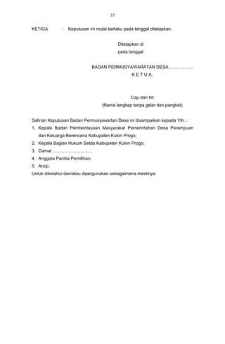 37


KETIGA        :   Keputusan ini mulai berlaku pada tanggal ditetapkan.


                                            Ditetapkan di
                                            pada tanggal


                                BADAN PERMUSYAWARATAN DESA……………..
                                                   K E T U A,




                                                  Cap dan ttd
                                   (Nama lengkap tanpa gelar dan pangkat)


Salinan Keputusan Badan Permusyawartan Desa ini disampaikan kepada Yth. :
1. Kepala Badan Pemberdayaan Masyarakat Pemerintahan Desa Perempuan
   dan Keluarga Berencana Kabupaten Kulon Progo;
2. Kepala Bagian Hukum Setda Kabupaten Kulon Progo;
3. Camat ……………………. ;
4. Anggota Panitia Pemilihan;
5. Arsip.
Untuk diketahui dan/atau dipergunakan sebagaimana mestinya.
 