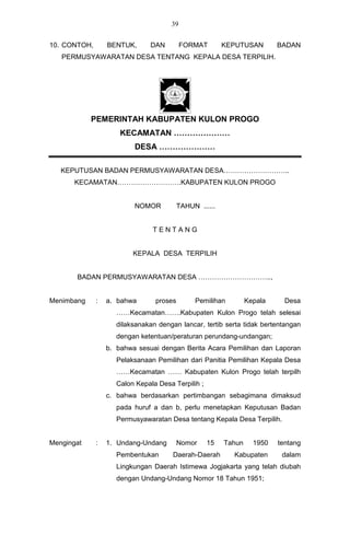 39


10. CONTOH,       BENTUK,      DAN         FORMAT        KEPUTUSAN        BADAN
   PERMUSYAWARATAN DESA TENTANG KEPALA DESA TERPILIH.




            PEMERINTAH KABUPATEN KULON PROGO
                      KECAMATAN …………………
                          DESA …………………

   KEPUTUSAN BADAN PERMUSYAWARATAN DESA………………………..
       KECAMATAN……………………….KABUPATEN KULON PROGO


                          NOMOR           TAHUN ......


                                TENTANG


                          KEPALA DESA TERPILIH


       BADAN PERMUSYAWARATAN DESA …………………………..,


Menimbang     :   a. bahwa       proses        Pemilihan         Kepala     Desa
                     ……Kecamatan…….Kabupaten Kulon Progo telah selesai
                     dilaksanakan dengan lancar, tertib serta tidak bertentangan
                     dengan ketentuan/peraturan perundang-undangan;
                  b. bahwa sesuai dengan Berita Acara Pemilihan dan Laporan
                     Pelaksanaan Pemilihan dari Panitia Pemilihan Kepala Desa
                     ……Kecamatan …… Kabupaten Kulon Progo telah terpilh
                     Calon Kepala Desa Terpilih ;
                  c. bahwa berdasarkan pertimbangan sebagimana dimaksud
                     pada huruf a dan b, perlu menetapkan Keputusan Badan
                     Permusyawaratan Desa tentang Kepala Desa Terpilih.


Mengingat     :   1. Undang-Undang        Nomor     15   Tahun     1950   tentang
                     Pembentukan       Daerah-Daerah       Kabupaten       dalam
                     Lingkungan Daerah Istimewa Jogjakarta yang telah diubah
                     dengan Undang-Undang Nomor 18 Tahun 1951;
 