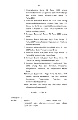 40


                 2. Undang-Undang        Nomor     32    Tahun    2004     tentang
                    Pemerintahan Daerah sebagaimana telah diubah beberapa
                    kali    terakhir    dengan    Undang-Undang      Nomor     12
                    Tahun 2008;
                 3. Peraturan Pemerintah Nomor 32 Tahun 1950 tentang
                    Penetapan Mulai Berlakunya Undang-Undang Tahun 1950
                    Nomor 12, 13, 14 dan 15 dari Hal Pembentukan Daerah-
                    daerah Kabupaten di Djawa Timur/Tengah/Barat dan
                    Daerah Istimewa Jogjakarta;
                 4. Peraturan Pemerintah Nomor 72 Tahun 2005 tentang
                    Desa;
                 5. Peraturan Daerah Kabupaten Kulon Progo Nomor                5
                    Tahun 2007 tentang Pedoman Organisasi dan Tata Kerja
                    Pemerintahan Desa;
                 6. Peraturan Daerah Kabupaten Kulon Progo Nomor 6 Tahun
                    2007 tentang Badan Permusyawaratan Desa;
                 7. Peraturan Daerah Kabupaten Kulon Progo Nomor                7
                    Tahun 2007 tentang Produk Hukum Desa;
                 8. Peraturan Daerah Kabupaten Kulon Progo Nomor 10
                    Tahun 2007 tentang Sumber Pendapatan Desa ;
                 9. Peraturan Daerah Kabupaten Kulon Progo Nomor 6 Tahun
                    2010     tentang     Tata    Cara   Pemilihan,   Pencalonan,
                    Pengangkatan, Pelantikan, dan Pemberhentian Kepala
                    Desa;
                 10. Peraturan Bupati Kulon Progo Nomor 62 Tahun 2011
                    tentang Petunjuk Pelaksanaan Tata Cara Pemilihan,
                    Pencalonan,         Pengangkatan,        Pelantikan,      dan
                    Pemberhentian Kepala Desa;
                 11. dst. (Peraturan Desa lainnya yang berhubungan dengan
                    ditetapkannya Keputusan ini).


                            MEMUTUSKAN:


Menetapkan   :
KESATU       :   Saudara…………………………...dengan nomor urut ………
                 memperoleh suara sebanyak…….(............) suara sebagai
                 Kepala Desa Terpilih
 