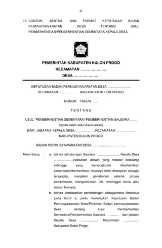 42


11. CONTOH,       BENTUK,         DAN           FORMAT            KEPUTUSAN          BADAN
   PERMUSYAWARATAN                      DESA                      TENTANG               USUL
   PEMBERHENTIAN/PEMBERHENTIAN SEMENTARA KEPALA DESA.




            PEMERINTAH KABUPATEN KULON PROGO
                      KECAMATAN …………………
                            DESA …………………

    KEPUTUSAN BADAN PERMUSYAWARATAN DESA ………………….
        KECAMATAN…………………KABUPATEN KULON PROGO

                              NOMOR        TAHUN ......

                                  TENTANG

 USUL *PEMBERHENTIAN SEMENTARA/*PEMBERHENTIAN SAUDARA ……
                         (dipilih salah satu/ disesuaikan)
  DARI JABATAN KEPALA DESA………………. KECAMATAN ………………
                         KABUPATEN KULON PROGO

       BADAN PERMUSYAWARATAN DESA…………………………..,

Menimbang     :   a. bahwa sehubungan Saudara ........................, Kepala Desa
                     ......................(sebutkan alasan yang melatar belakangi
                     sehingga          yang            bersangkutan            diberhentikan
                     sementara/diberhentikan, misalnya telah ditetapkan sebagai
                     tersangka,       menjalani         penahanan        selama        proses
                     pemeriksaan, mengundurkan diri, meninggal dunia atau
                     alasan lainnya);
                  b. bahwa berdasarkan pertimbangan sebagaimana dimaksud
                     pada     huruf   a,   perlu      menetapkan       Keputusan       Badan
                     Permusyawaratan Desa/Pimpinan Badan permusyawaratan
                     Desa             tentang                 Usul          Pemberhentian
                     Sementara/Pemberhentian Saudara ….........… dari jabatan
                     Kepala      Desa      ....................    Kecamatan     .................
                     Kabupaten Kulon Progo.
 