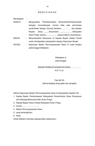 44


                              MEMUTUSKAN:


Menetapkan    :
KESATU        :   Mengusulkan      *Pemberhentikan        Sementara/Pemberhentikan
                  (dengan    hormat/dengan       hormat     tidak   atas   permintaan
                  sendiri/tidak dengan hormat) Saudara………….… dari jabatan
                  Kepala      Desa.............Kecamatan…..................…..Kabupaten
                  Kulon Progo, karena ......................(sesuai diktum menimbang ).
KEDUA         :   Menyampaikan Keputusan ini kepada Bupati melalui Camat
                  untuk mendapatkan pengesahan dengan Keputusan Bupati.
KETIGA        :   Keputusan Badan Permusyawaratan Desa ini mulai berlaku
                  pada tanggal ditetapkan.




                                                    Ditetapkan di
                                                    pada tanggal


                              BADAN PERMUSYAWARATAN DESA……………..
                                                    K E T U A,




                                                   Cap dan ttd
                                   (Nama lengkap tanpa gelar dan pangkat)




Salinan Keputusan Badan Permusyawaratan Desa ini disampaikan kepada Yth. :
1. Kepala Badan Pemberdayaan Masyarakat Pemerintahan Desa Perempuan
   dan Keluarga Berencana Kab. Kulon Progo ;
2. Kepala Bagian Hukum Setda Kabupaten Kulon Progo ;
3. Camat ……………………. ;
4. Badan Permusyawaratan Desa ;
5. yang bersangkutan;
6. Arsip.
Untuk diketahui dan/atau dipergunakan seperlunya.-
 