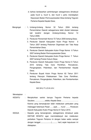 46


                  d. bahwa berdasarkan pertimbangan sebagaimana dimaksud
                     pada huruf a, huruf b, dan huruf c perlu menetapkan
                     Keputusan Badan Permusyarawatan Desa tentang Teguran
                     Pertama Kepada Kepala Desa;


Mengingat    : 1. Undang-Undang             Nomor        32   Tahun     2004      tentang
                    Pemerintahan Daerah sebagaimana telah diubah beberapa
                    kali    terakhir     dengan       Undang-Undang          Nomor      12
                    Tahun 2008;
                 2. Peraturan Pemerintah Nomor 72 Tahun 2005 tentang Desa;
                 3. Peraturan Daerah Kabupaten Kulon Progo Nomor                         5
                    Tahun 2007 tentang Pedoman Organisasi dan Tata Kerja
                    Pemerintahan Desa;
                 4. Peraturan Daerah Kabupaten Kulon Progo Nomor 6 Tahun
                    2007 tentang Badan Permusyawaratan Desa;
                 5. Peraturan Daerah Kabupaten Kulon Progo Nomor 7 Tahun
                    2007 tentang Produk Hukum Desa;
                 6. Peraturan Daerah Kabupaten Kulon Progo Nomor 6 Tahun
                    2010       tentang     Tata     Cara      Pemilihan,     Pencalonan,
                    Pengangkatan, Pelantikan, dan Pemberhentian Kepala
                    Desa;
                 7. Peraturan Bupati Kulon Progo Nomor 62 Tahun 2011
                    tentang     Petunjuk        Pelaksanaan    Tata   Cara     Pemilihan,
                    Pencalonan, Pengangkatan, Pelantikan, dan Pemberhentian
                    Kepala Desa;


                               MEMUTUSKAN:


Menetapkan   :
KESATU       :   Menjatuhkan       sanksi       berupa    Teguran     Pertama     kepada
                 Saudara…..................selaku Kepala Desa ……………………….
                 Karena yang bersangkutan telah melakukan perbuatan yang
                 melanggar ketentuan Pasal ……ayat…… huruf ……. Peraturan
                 Daerah Kabupaten Kulon Progo Nomor 6 Tahun 2010.
KEDUA        :   Kepada yang bersangkutan, sebagaimana dimaksud pada
                 DIKTUM       KESATU        agar    menindaklanjuti dan       melakukan
                 perbaikan Teguran Pertama ini dengan batas waktu sampai
                 dengan tanggal......................(........... hari) sejak keputusan ini
                 ditetapkan.
 