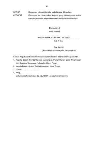 47


KETIGA       :   Keputusan ini mulai berlaku pada tanggal ditetapkan.
KEEMPAT      :   Keputusan ini disampaikan kepada yang bersangkutan untuk
                 menjadi perhatian dan dilaksanakan sebagaimana mestinya




                                           Ditetapkan di
                                           pada tanggal


                           BADAN PERMUSYAWARATAN DESA……………..
                                                 K E T U A,


                                                Cap dan ttd
                                 (Nama lengkap tanpa gelar dan pangkat)


Salinan Keputusan Badan Permusyawaratan Desa ini disampaikan kepada Yth. :
1. Kepala Badan Pemberdayaan Masyarakat Pemerintahan Desa Perempuan
   dan Keluarga Berencana Kabupaten Kulon Progo;
2. Kepala Bagian Hukum Setda Kabupaten Kulon Progo;
3. Camat ……………………. ;
4. Arsip.
   Untuk diketahui dan/atau dipergunakan sebagaimana mestinya.
 