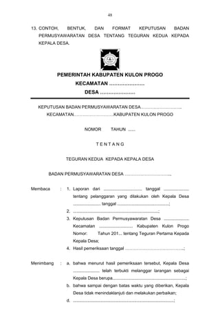 48


13. CONTOH,       BENTUK,               DAN             FORMAT              KEPUTUSAN                    BADAN
   PERMUSYAWARATAN DESA TENTANG TEGURAN KEDUA KEPADA
   KEPALA DESA.




            PEMERINTAH KABUPATEN KULON PROGO
                         KECAMATAN …………………
                                DESA …………………

  KEPUTUSAN BADAN PERMUSYAWARATAN DESA………………………..
      KECAMATAN……………………….KABUPATEN KULON PROGO


                                NOMOR                TAHUN ......


                                         TENTANG


                  TEGURAN KEDUA KEPADA KEPALA DESA


      BADAN PERMUSYAWARATAN DESA …………………………..,


Membaca       :   1. Laporan dari ................................ tanggal .....................
                       tentang pelanggaran yang dilakukan oleh Kepala Desa
                       ....................... tanggal ...........................................;
                  2. .......................................................................;
                  3. Keputusan Badan Permusyawaratan Desa .....................
                       Kecamatan ............................ Kabupaten Kulon Progo
                       Nomor:              Tahun 201... tentang Teguran Pertama Kepada
                       Kepala Desa;
                  4. Hasil pemeriksaan tanggal …………………………………..;


Menimbang     :   a. bahwa menurut hasil pemeriksaan tersebut, Kepala Desa
                       ...................... telah terbukti melanggar larangan sebagai
                       Kepala Desa berupa.............................................................;
                  b. bahwa sampai dengan batas waktu yang diberikan, Kepala
                       Desa tidak menindaklanjuti dan melakukan perbaikan;
                  d. ....................................................................................;
 