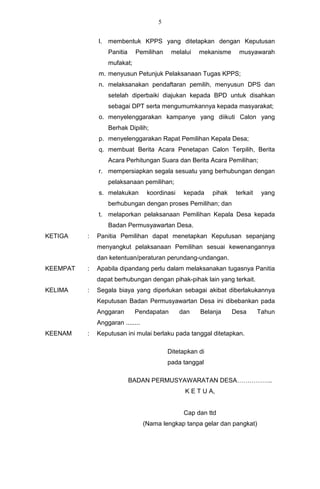 5


              l.   membentuk KPPS yang ditetapkan dengan Keputusan
                   Panitia    Pemilihan     melalui   mekanisme      musyawarah
                   mufakat;
              m. menyusun Petunjuk Pelaksanaan Tugas KPPS;
              n. melaksanakan pendaftaran pemilih, menyusun DPS dan
                   setelah diperbaiki diajukan kepada BPD untuk disahkan
                   sebagai DPT serta mengumumkannya kepada masyarakat;
              o. menyelenggarakan kampanye yang diikuti Calon yang
                   Berhak Dipilih;
              p. menyelenggarakan Rapat Pemilihan Kepala Desa;
              q. membuat Berita Acara Penetapan Calon Terpilih, Berita
                   Acara Perhitungan Suara dan Berita Acara Pemilihan;
              r. mempersiapkan segala sesuatu yang berhubungan dengan
                   pelaksanaan pemilihan;
              s. melakukan         koordinasi    kepada    pihak    terkait    yang
                   berhubungan dengan proses Pemilihan; dan
              t. melaporkan pelaksanaan Pemilihan Kepala Desa kepada
                   Badan Permusyawartan Desa.
KETIGA    :   Panitia Pemilihan dapat menetapkan Keputusan sepanjang
              menyangkut pelaksanaan Pemilihan sesuai kewenangannya
              dan ketentuan/peraturan perundang-undangan.
KEEMPAT   :   Apabila dipandang perlu dalam melaksanakan tugasnya Panitia
              dapat berhubungan dengan pihak-pihak lain yang terkait.
KELIMA    :   Segala biaya yang diperlukan sebagai akibat diberlakukannya
              Keputusan Badan Permusyawartan Desa ini dibebankan pada
              Anggaran        Pendapatan        dan   Belanja      Desa       Tahun
              Anggaran ........
KEENAM    :   Keputusan ini mulai berlaku pada tanggal ditetapkan.

                                           Ditetapkan di
                                           pada tanggal

                             BADAN PERMUSYAWARATAN DESA……………..
                                                 K E T U A,


                                                 Cap dan ttd
                                  (Nama lengkap tanpa gelar dan pangkat)
 