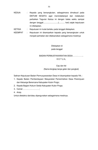 50


KEDUA         :   Kepada yang bersangkutan, sebagaimana dimaksud pada
                  DIKTUM      KESATU        agar    menindaklanjuti dan          melakukan
                  perbaikan Teguran Kedua ini dengan batas waktu sampai
                  dengan tanggal............................(........... hari) sejak keputusan
                  ini ditetapkan.
KETIGA        :   Keputusan ini mulai berlaku pada tanggal ditetapkan.
KEEMPAT       :   Keputusan ini disampaikan kepada yang bersangkutan untuk
                  menjadi perhatian dan dilaksanakan sebagaimana mestinya




                                                Ditetapkan di
                                                pada tanggal


                               BADAN PERMUSYAWARATAN DESA……………..
                                                       K E T U A,


                                                       Cap dan ttd
                                     (Nama lengkap tanpa gelar dan pangkat)


Salinan Keputusan Badan Permusyawaratan Desa ini disampaikan kepada Yth. :
1. Kepala Badan Pemberdayaan Masyarakat Pemerintahan Desa Perempuan
   dan Keluarga Berencana Kabupaten Kulon Progo;
2. Kepala Bagian Hukum Setda Kabupaten Kulon Progo;
3. Camat ……………………. ;
4. Arsip.
Untuk diketahui dan/atau dipergunakan sebagaimana mestinya.
 