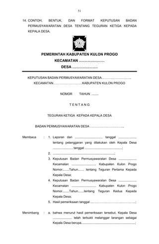 51


14. CONTOH,       BENTUK,               DAN             FORMAT              KEPUTUSAN                 BADAN
   PERMUSYAWARATAN DESA TENTANG TEGURAN KETIGA KEPADA
   KEPALA DESA.




            PEMERINTAH KABUPATEN KULON PROGO
                         KECAMATAN …………………
                                DESA …………………

  KEPUTUSAN BADAN PERMUSYAWARATAN DESA………………………..
      KECAMATAN……………………….KABUPATEN KULON PROGO


                               NOMOR                TAHUN ........


                                         TENTANG


                  TEGURAN KETIGA KEPADA KEPALA DESA


      BADAN PERMUSYAWARATAN DESA …………………………..,


Membaca       :   1. Laporan dari ................................ tanggal .....................
                       tentang pelanggaran yang dilakukan oleh Kepala Desa
                       ....................... tanggal ...........................................;
                  2. .......................................................................;
                  3. Keputusan Badan Permusyawaratan Desa .....................
                       Kecamatan ............................ Kabupaten Kulon Progo
                       Nomor........Tahun....... tentang Teguran Pertama Kepada
                       Kepala Desa;
                  4. Keputusan Badan Permusyawaratan Desa .....................
                       Kecamatan ............................ Kabupaten Kulon Progo
                       Nomor........Tahun.......tentang                  Teguran          Kedua       Kepada
                       Kepala Desa;
                  5. Hasil pemeriksaan tanggal ...…………………………………..;


Menimbang     :   a. bahwa menurut hasil pemeriksaan tersebut, Kepala Desa
                       ...................... telah terbukti melanggar larangan sebagai
                       Kepala Desa berupa..............................................................;
 