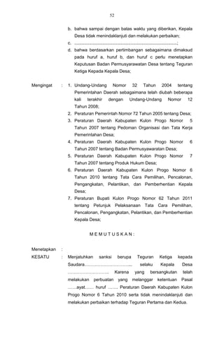 52


                 b. bahwa sampai dengan batas waktu yang diberikan, Kepala
                      Desa tidak menindaklanjuti dan melakukan perbaikan;
                 c. ....................................................................................;
                 d. bahwa berdasarkan pertimbangan sebagaimana dimaksud
                      pada huruf a, huruf b, dan huruf c perlu menetapkan
                      Keputusan Badan Permusyarawatan Desa tentang Teguran
                      Ketiga Kepada Kepala Desa;


Mengingat    :   1. Undang-Undang                   Nomor           32       Tahun         2004         tentang
                      Pemerintahan Daerah sebagaimana telah diubah beberapa
                      kali      terakhir         dengan           Undang-Undang                 Nomor         12
                      Tahun 2008;
                 2. Peraturan Pemerintah Nomor 72 Tahun 2005 tentang Desa;
                 3. Peraturan Daerah Kabupaten Kulon Progo Nomor                                               5
                      Tahun 2007 tentang Pedoman Organisasi dan Tata Kerja
                      Pemerintahan Desa;
                 4. Peraturan Daerah Kabupaten Kulon Progo Nomor                                               6
                      Tahun 2007 tentang Badan Permusyawaratan Desa;
                 5. Peraturan Daerah Kabupaten Kulon Progo Nomor                                               7
                      Tahun 2007 tentang Produk Hukum Desa;
                 6. Peraturan Daerah Kabupaten Kulon Progo Nomor 6
                      Tahun 2010 tentang Tata Cara Pemilihan, Pencalonan,
                      Pengangkatan, Pelantikan, dan Pemberhentian Kepala
                      Desa;
                 7. Peraturan Bupati Kulon Progo Nomor 62 Tahun 2011
                      tentang Petunjuk                 Pelaksanaan Tata                 Cara       Pemilihan,
                      Pencalonan, Pengangkatan, Pelantikan, dan Pemberhentian
                      Kepala Desa;


                                  MEMUTUSKAN:


Menetapkan   :
KESATU       :   Menjatuhkan             sanksi         berupa           Teguran          Ketiga        kepada
                 Saudara…………………………...                                     selaku          Kepala            Desa
                 ……………………….                            Karena         yang        bersangkutan              telah
                 melakukan           perbuatan           yang       melanggar           ketentuan           Pasal
                 ……ayat…… huruf ……. Peraturan Daerah Kabupaten Kulon
                 Progo Nomor 6 Tahun 2010 serta tidak menindaklanjuti dan
                 melakukan perbaikan terhadap Teguran Pertama dan Kedua.
 