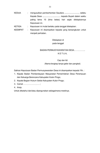53


KEDUA         :   mengusulkan pemberhentian Saudara ............................ selaku
                  Kepala Desa ................................. kepada Bupati dalam waktu
                  paling   lama    15   (lima     belas)   hari   sejak   ditetapkannya
                  Keputusan ini.
KETIGA        :   Keputusan ini mulai berlaku pada tanggal ditetapkan.
KEEMPAT       :   Keputusan ini disampaikan kepada yang bersangkutan untuk
                  menjadi perhatian.


                                                Ditetapkan di
                                                pada tanggal


                              BADAN PERMUSYAWARATAN DESA……………..
                                                      K E T U A,


                                                     Cap dan ttd
                                    (Nama lengkap tanpa gelar dan pangkat)


Salinan Keputusan Badan Permusyawaratan Desa ini disampaikan kepada Yth. :
1. Kepala Badan Pemberdayaan Masyarakat Pemerintahan Desa Perempuan
   dan Keluarga Berencana Kabupaten Kulon Progo;
2. Kepala Bagian Hukum Setda Kabupaten Kulon Progo;
3. Camat ……………………. ;
4. Arsip.
Untuk diketahui dan/atau dipergunakan sebagaimana mestinya.
 
